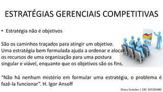 “Não há nenhum mistério em formular uma estratégia, o problema é
fazê-la funcionar”. H. Igor Ansoff
ESTRATÉGIAS GERENCIAIS COMPETITIVAS
• Estratégia não é objetivos
São os caminhos traçados para atingir um objetivo.
Uma estratégia bem formulada ajuda a ordenar e alocar
os recursos de uma organização para uma postura
singular e viável, enquanto que os objetivos são os fins.
Eliseu Fortolan │ CRC 1SP296980
 