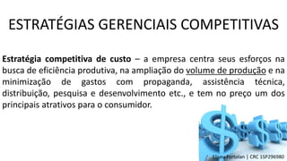 Estratégia competitiva de custo – a empresa centra seus esforços na
busca de eficiência produtiva, na ampliação do volume de produção e na
minimização de gastos com propaganda, assistência técnica,
distribuição, pesquisa e desenvolvimento etc., e tem no preço um dos
principais atrativos para o consumidor.
ESTRATÉGIAS GERENCIAIS COMPETITIVAS
Eliseu Fortolan │ CRC 1SP296980
 