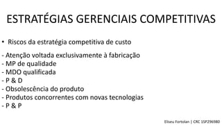 • Riscos da estratégia competitiva de custo
- Atenção voltada exclusivamente à fabricação
- Obsolescência do produto
- Produtos concorrentes com novas tecnologias
- MP de qualidade
- MDO qualificada
- P & D
- P & P
ESTRATÉGIAS GERENCIAIS COMPETITIVAS
Eliseu Fortolan │ CRC 1SP296980
 