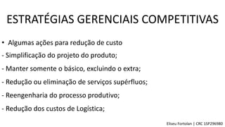 • Algumas ações para redução de custo
- Simplificação do projeto do produto;
- Manter somente o básico, excluindo o extra;
- Reengenharia do processo produtivo;
- Redução dos custos de Logística;
- Redução ou eliminação de serviços supérfluos;
ESTRATÉGIAS GERENCIAIS COMPETITIVAS
Eliseu Fortolan │ CRC 1SP296980
 