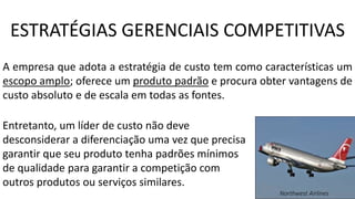 A empresa que adota a estratégia de custo tem como características um
escopo amplo; oferece um produto padrão e procura obter vantagens de
custo absoluto e de escala em todas as fontes.
Entretanto, um líder de custo não deve
desconsiderar a diferenciação uma vez que precisa
garantir que seu produto tenha padrões mínimos
de qualidade para garantir a competição com
outros produtos ou serviços similares.
Northwest Airlines
ESTRATÉGIAS GERENCIAIS COMPETITIVAS
 