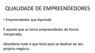 • Empreendedor que Aprende
É aquele que se torna empreendedor de forma
inesperada;
Abandona tudo o que fazia para se dedicar ao seu
próprio negócio.
QUALIDADE DE EMPREENDEDORES
 