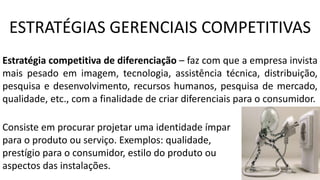 Estratégia competitiva de diferenciação – faz com que a empresa invista
mais pesado em imagem, tecnologia, assistência técnica, distribuição,
pesquisa e desenvolvimento, recursos humanos, pesquisa de mercado,
qualidade, etc., com a finalidade de criar diferenciais para o consumidor.
Consiste em procurar projetar uma identidade ímpar
para o produto ou serviço. Exemplos: qualidade,
prestígio para o consumidor, estilo do produto ou
aspectos das instalações.
ESTRATÉGIAS GERENCIAIS COMPETITIVAS
 