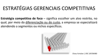 Estratégia competitiva de foco – significa escolher um alvo restrito, no
qual, por meio da diferenciação ou do custo, a empresa se especializará
atendendo a segmentos ou nichos específicos.
ESTRATÉGIAS GERENCIAIS COMPETITIVAS
Eliseu Fortolan │ CRC 1SP296980
 