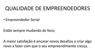 • Empreendedor Serial
Estão sempre mudando de foco;
A maior satisfação é encarar novos desafios a criar algo
novo a fazer com que o seu empreendimento cresça.
QUALIDADE DE EMPREENDEDORES
 
