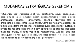 MUDANÇAS ESTRATÉGICAS GERENCIAIS
“Mudanças nas organizações abrem, geralmente, novas perspectivas
para alguns, mas também criam constrangimentos para outros,
ameaçando posições consagradas, criando aborrecimentos e
provocando medos, tensões e conflitos. Como em nossa vida pessoal ou
familiar, elas também podem ser desagradáveis, indesejáveis, custosas e
arriscadas nas empresas. Mesmo com opositores, as organizações estão
mudando muito, e cada vez mais rapidamente. Aquelas que não
conseguem ou não querem mudar, em casos extremos, correm o risco
até de deixar de existir, sendo engolidas por outras.”
Eliseu Fortolan │ CRC 1SP296980
 