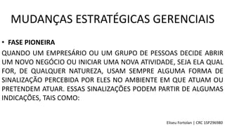 • FASE PIONEIRA
QUANDO UM EMPRESÁRIO OU UM GRUPO DE PESSOAS DECIDE ABRIR
UM NOVO NEGÓCIO OU INICIAR UMA NOVA ATIVIDADE, SEJA ELA QUAL
FOR, DE QUALQUER NATUREZA, USAM SEMPRE ALGUMA FORMA DE
SINALIZAÇÃO PERCEBIDA POR ELES NO AMBIENTE EM QUE ATUAM OU
PRETENDEM ATUAR. ESSAS SINALIZAÇÕES PODEM PARTIR DE ALGUMAS
INDICAÇÕES, TAIS COMO:
MUDANÇAS ESTRATÉGICAS GERENCIAIS
Eliseu Fortolan │ CRC 1SP296980
 
