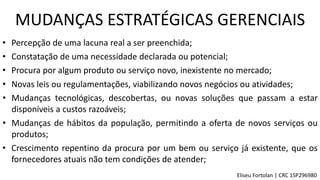 • Percepção de uma lacuna real a ser preenchida;
• Constatação de uma necessidade declarada ou potencial;
• Procura por algum produto ou serviço novo, inexistente no mercado;
• Novas leis ou regulamentações, viabilizando novos negócios ou atividades;
• Mudanças tecnológicas, descobertas, ou novas soluções que passam a estar
disponíveis a custos razoáveis;
• Mudanças de hábitos da população, permitindo a oferta de novos serviços ou
produtos;
• Crescimento repentino da procura por um bem ou serviço já existente, que os
fornecedores atuais não tem condições de atender;
MUDANÇAS ESTRATÉGICAS GERENCIAIS
Eliseu Fortolan │ CRC 1SP296980
 