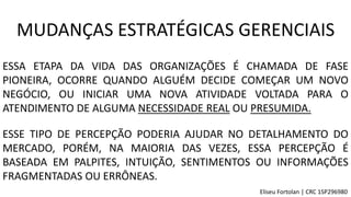 ESSA ETAPA DA VIDA DAS ORGANIZAÇÕES É CHAMADA DE FASE
PIONEIRA, OCORRE QUANDO ALGUÉM DECIDE COMEÇAR UM NOVO
NEGÓCIO, OU INICIAR UMA NOVA ATIVIDADE VOLTADA PARA O
ATENDIMENTO DE ALGUMA NECESSIDADE REAL OU PRESUMIDA.
ESSE TIPO DE PERCEPÇÃO PODERIA AJUDAR NO DETALHAMENTO DO
MERCADO, PORÉM, NA MAIORIA DAS VEZES, ESSA PERCEPÇÃO É
BASEADA EM PALPITES, INTUIÇÃO, SENTIMENTOS OU INFORMAÇÕES
FRAGMENTADAS OU ERRÔNEAS.
MUDANÇAS ESTRATÉGICAS GERENCIAIS
Eliseu Fortolan │ CRC 1SP296980
 