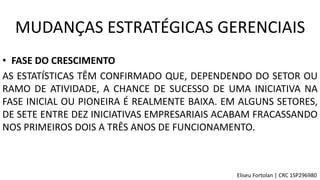 • FASE DO CRESCIMENTO
AS ESTATÍSTICAS TÊM CONFIRMADO QUE, DEPENDENDO DO SETOR OU
RAMO DE ATIVIDADE, A CHANCE DE SUCESSO DE UMA INICIATIVA NA
FASE INICIAL OU PIONEIRA É REALMENTE BAIXA. EM ALGUNS SETORES,
DE SETE ENTRE DEZ INICIATIVAS EMPRESARIAIS ACABAM FRACASSANDO
NOS PRIMEIROS DOIS A TRÊS ANOS DE FUNCIONAMENTO.
MUDANÇAS ESTRATÉGICAS GERENCIAIS
Eliseu Fortolan │ CRC 1SP296980
 