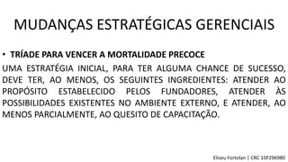 • TRÍADE PARA VENCER A MORTALIDADE PRECOCE
UMA ESTRATÉGIA INICIAL, PARA TER ALGUMA CHANCE DE SUCESSO,
DEVE TER, AO MENOS, OS SEGUINTES INGREDIENTES: ATENDER AO
PROPÓSITO ESTABELECIDO PELOS FUNDADORES, ATENDER ÀS
POSSIBILIDADES EXISTENTES NO AMBIENTE EXTERNO, E ATENDER, AO
MENOS PARCIALMENTE, AO QUESITO DE CAPACITAÇÃO.
MUDANÇAS ESTRATÉGICAS GERENCIAIS
Eliseu Fortolan │ CRC 1SP296980
 