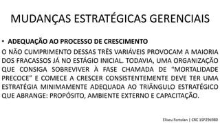 • ADEQUAÇÃO AO PROCESSO DE CRESCIMENTO
O NÃO CUMPRIMENTO DESSAS TRÊS VARIÁVEIS PROVOCAM A MAIORIA
DOS FRACASSOS JÁ NO ESTÁGIO INICIAL. TODAVIA, UMA ORGANIZAÇÃO
QUE CONSIGA SOBREVIVER À FASE CHAMADA DE “MORTALIDADE
PRECOCE” E COMECE A CRESCER CONSISTENTEMENTE DEVE TER UMA
ESTRATÉGIA MINIMAMENTE ADEQUADA AO TRIÂNGULO ESTRATÉGICO
QUE ABRANGE: PROPÓSITO, AMBIENTE EXTERNO E CAPACITAÇÃO.
MUDANÇAS ESTRATÉGICAS GERENCIAIS
Eliseu Fortolan │ CRC 1SP296980
 
