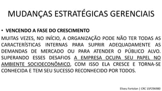 • VENCENDO A FASE DO CRESCIMENTO
MUITAS VEZES, NO INÍCIO, A ORGANIZAÇÃO PODE NÃO TER TODAS AS
CARACTERÍSTICAS INTERNAS PARA SUPRIR ADEQUADAMENTE AS
DEMANDAS DE MERCADO OU PARA ATENDER O PÚBLICO ALVO.
SUPERANDO ESSES DESAFIOS A EMPRESA OCUPA SEU PAPEL NO
AMBIENTE SOCIOECONÔMICO, COM ISSO ELA CRESCE E TORNA-SE
CONHECIDA E TEM SEU SUCESSO RECONHECIDO POR TODOS.
MUDANÇAS ESTRATÉGICAS GERENCIAIS
Eliseu Fortolan │ CRC 1SP296980
 