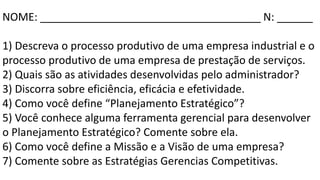 NOME: _____________________________________ N: ______
1) Descreva o processo produtivo de uma empresa industrial e o
processo produtivo de uma empresa de prestação de serviços.
2) Quais são as atividades desenvolvidas pelo administrador?
3) Discorra sobre eficiência, eficácia e efetividade.
4) Como você define “Planejamento Estratégico”?
5) Você conhece alguma ferramenta gerencial para desenvolver
o Planejamento Estratégico? Comente sobre ela.
6) Como você define a Missão e a Visão de uma empresa?
7) Comente sobre as Estratégias Gerencias Competitivas.
 