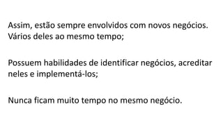Assim, estão sempre envolvidos com novos negócios.
Vários deles ao mesmo tempo;
Possuem habilidades de identificar negócios, acreditar
neles e implementá-los;
Nunca ficam muito tempo no mesmo negócio.
 