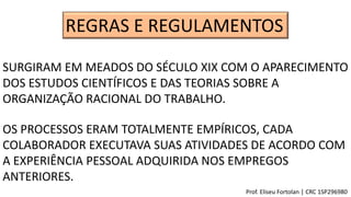 REGRAS E REGULAMENTOS
SURGIRAM EM MEADOS DO SÉCULO XIX COM O APARECIMENTO
DOS ESTUDOS CIENTÍFICOS E DAS TEORIAS SOBRE A
ORGANIZAÇÃO RACIONAL DO TRABALHO.
OS PROCESSOS ERAM TOTALMENTE EMPÍRICOS, CADA
COLABORADOR EXECUTAVA SUAS ATIVIDADES DE ACORDO COM
A EXPERIÊNCIA PESSOAL ADQUIRIDA NOS EMPREGOS
ANTERIORES.
Prof. Eliseu Fortolan │ CRC 1SP296980
 