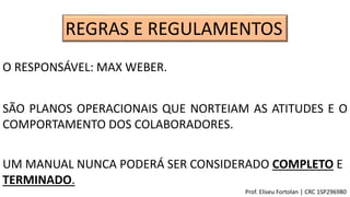 REGRAS E REGULAMENTOS
SÃO PLANOS OPERACIONAIS QUE NORTEIAM AS ATITUDES E O
COMPORTAMENTO DOS COLABORADORES.
O RESPONSÁVEL: MAX WEBER.
UM MANUAL NUNCA PODERÁ SER CONSIDERADO COMPLETO E
TERMINADO.
Prof. Eliseu Fortolan │ CRC 1SP296980
 