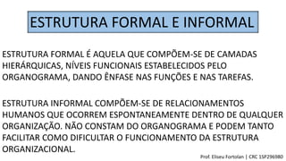 ESTRUTURA FORMAL E INFORMAL
ESTRUTURA FORMAL É AQUELA QUE COMPÕEM-SE DE CAMADAS
HIERÁRQUICAS, NÍVEIS FUNCIONAIS ESTABELECIDOS PELO
ORGANOGRAMA, DANDO ÊNFASE NAS FUNÇÕES E NAS TAREFAS.
ESTRUTURA INFORMAL COMPÕEM-SE DE RELACIONAMENTOS
HUMANOS QUE OCORREM ESPONTANEAMENTE DENTRO DE QUALQUER
ORGANIZAÇÃO. NÃO CONSTAM DO ORGANOGRAMA E PODEM TANTO
FACILITAR COMO DIFICULTAR O FUNCIONAMENTO DA ESTRUTURA
ORGANIZACIONAL.
Prof. Eliseu Fortolan │ CRC 1SP296980
 