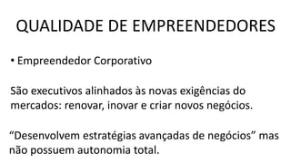 • Empreendedor Corporativo
São executivos alinhados às novas exigências do
mercados: renovar, inovar e criar novos negócios.
“Desenvolvem estratégias avançadas de negócios” mas
não possuem autonomia total.
QUALIDADE DE EMPREENDEDORES
 