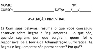 NOME: ______________________________ Nº: _______
CURSO: _____________________ DATA: ___/___/______
AVALIAÇÃO BIMESTRAL
1) Com suas palavras, resuma o que você conseguiu
absorver sobre Regras e Regulamentos – o que são,
quando sugiram, por que surgiram, quem foi o
responsável pela Teoria da Administração Burocrática. As
Regras e Regulamentos são permanentes? Por quê?
 