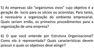 5) As empresas são “organismos vivos” cujo objetivo é a
geração de lucro para os sócios ou acionistas. Para tanto,
é necessário a organização do ambiente empresarial.
Quais seriam então, os primeiros procedimentos para a
organização de uma empresa?
6) O que você entende por Estrutura Organizacional?
Como ela é representada? Quais características devem
possuir e quais os objetivos deve atingir?
 
