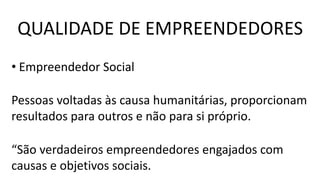 • Empreendedor Social
Pessoas voltadas às causa humanitárias, proporcionam
resultados para outros e não para si próprio.
“São verdadeiros empreendedores engajados com
causas e objetivos sociais.
QUALIDADE DE EMPREENDEDORES
 