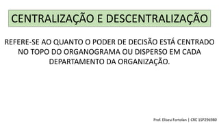 CENTRALIZAÇÃO E DESCENTRALIZAÇÃO
REFERE-SE AO QUANTO O PODER DE DECISÃO ESTÁ CENTRADO
NO TOPO DO ORGANOGRAMA OU DISPERSO EM CADA
DEPARTAMENTO DA ORGANIZAÇÃO.
Prof. Eliseu Fortolan │ CRC 1SP296980
 