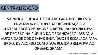 CENTRALIZAÇÃO
SIGNIFICA QUE A AUTORIDADE PARA DECIDIR ESTÁ
LOCALIZADA NO TOPO DA ORGANIZAÇÃO. A
CENTRALIZAÇÃO PROMOVE A RETENÇÃO DO PROCESSO
DE DECISÃO NA CÚPULA DA ORGANIZAÇÃO; ASSIM, A
AUTORIDADE DOS DEMAIS INDIVÍDUOS É ESCALADA PARA
BAIXO, DE ACORDO COM A SUA POSIÇÃO RELATIVA AO
ORGANOGRAMA.
Prof. Eliseu Fortolan │ CRC 1SP296980
 