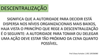 DESCENTRALIZAÇÃO
SIGNIFICA QUE A AUTORIDADE PARA DECIDIR ESTÁ
DISPERSA NOS NÍVEIS ORGANIZACIONAIS MAIS BAIXOS,
HAJA VISTA O PRINCÍPIO QUE REGE A DESCENTRALIZAÇÃO
É O SEGUINTE: A AUTORIDADE PARA TOMAR OU DELEGAR
UMA AÇÃO DEVE ESTAR TÃO PRÓXIMO DA CENA QUANTO
POSSÍVEL.
Prof. Eliseu Fortolan │ CRC 1SP296980
 