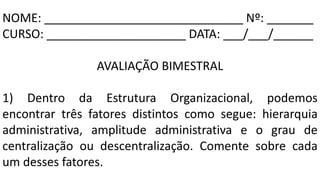 NOME: ______________________________ Nº: _______
CURSO: _____________________ DATA: ___/___/______
AVALIAÇÃO BIMESTRAL
1) Dentro da Estrutura Organizacional, podemos
encontrar três fatores distintos como segue: hierarquia
administrativa, amplitude administrativa e o grau de
centralização ou descentralização. Comente sobre cada
um desses fatores.
 