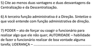 5) Cite ao menos duas vantagens e duas desvantagens da
Centralização e da Descentralização.
6) A terceira função administrativa é a Direção. Sintetize o
que você entende com função administrativa de direção.
7) PODER – ato de forçar ou coagir o funcionário para
realizar algo que ele não quer; AUTORIDADE – habilidade
de fazer o funcionário realizar de boa vontade alguma
tarefa; LIDERANÇA – ...........................................................
 