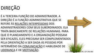 DIREÇÃO
É A TERCEIRA FUNÇÃO DO ADMINISTRADOR. A
DIREÇÃO É A FUNÇÃO ADMINISTRATIVA QUE SE
REFERE ÁS RELAÇÕES INTERPESSOAIS DOS
ADMINISTRADORES COM SEUS SUBORDINADOS. ELA
TRATA BASICAMENTE DE RELAÇÕES HUMANAS. PARA
QUE O PLANEJAMENTO E A ORGANIZAÇÃO POSSAM
SER EFICAZES, ELES PRECISAM SER COMPLEMENTADOS
PELA ORIENTAÇÃO A SER DADA ÁS PESSOAS POR
INTERMÉDIO DA COMUNICAÇÃO E HABILIDADE DE
LIDERANÇA E DE MOTIVAÇÃO. Prof. Eliseu Fortolan │ CRC 1SP 296.980
 