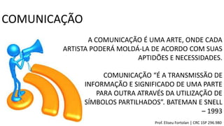 A COMUNICAÇÃO É UMA ARTE, ONDE CADA
ARTISTA PODERÁ MOLDÁ-LA DE ACORDO COM SUAS
APTIDÕES E NECESSIDADES.
COMUNICAÇÃO
COMUNICAÇÃO “É A TRANSMISSÃO DE
INFORMAÇÃO E SIGNIFICADO DE UMA PARTE
PARA OUTRA ATRAVÉS DA UTILIZAÇÃO DE
SÍMBOLOS PARTILHADOS”. BATEMAN E SNELL
– 1993
Prof. Eliseu Fortolan │ CRC 1SP 296.980
 