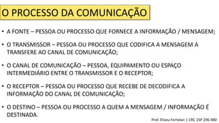 O PROCESSO DA COMUNICAÇÃO
• A FONTE – PESSOA OU PROCESSO QUE FORNECE A INFORMAÇÃO / MENSAGEM;
• O TRANSMISSOR – PESSOA OU PROCESSO QUE CODIFICA A MENSAGEM A
TRANSFERE AO CANAL DE COMUNICAÇÃO;
• O CANAL DE COMUNICAÇÃO – PESSOA, EQUIPAMENTO OU ESPAÇO
INTERMEDIÁRIO ENTRE O TRANSMISSOR E O RECEPTOR;
• O RECEPTOR – PESSOA OU PROCESSO QUE RECEBE DE DECODIFICA A
INFORMAÇÃO DO CANAL DE COMUNICAÇÃO;
• O DESTINO – PESSOA OU PROCESSO A QUEM A MENSAGEM / INFORMAÇÃO É
DESTINADA.
Prof. Eliseu Fortolan │ CRC 1SP 296.980
 