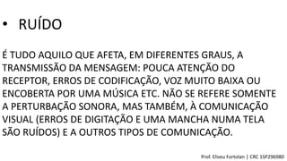 • RUÍDO
É TUDO AQUILO QUE AFETA, EM DIFERENTES GRAUS, A
TRANSMISSÃO DA MENSAGEM: POUCA ATENÇÃO DO
RECEPTOR, ERROS DE CODIFICAÇÃO, VOZ MUITO BAIXA OU
ENCOBERTA POR UMA MÚSICA ETC. NÃO SE REFERE SOMENTE
A PERTURBAÇÃO SONORA, MAS TAMBÉM, À COMUNICAÇÃO
VISUAL (ERROS DE DIGITAÇÃO E UMA MANCHA NUMA TELA
SÃO RUÍDOS) E A OUTROS TIPOS DE COMUNICAÇÃO.
Prof. Eliseu Fortolan │ CRC 1SP296980
 
