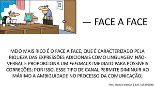 MEIO MAIS RICO É O FACE A FACE, QUE É CARACTERIZADO PELA
RIQUEZA DAS EXPRESSÕES ADICIONAIS COMO LINGUAGEM NÃO-
VERBAL E PROPORCIONA UM FEEDBACK IMEDIATO PARA POSSÍVEIS
CORREÇÕES; POR ISSO, ESSE TIPO DE CANAL PERMITE DIMINUIR AO
MÁXIMO A AMBIGUIDADE NO PROCESSO DA COMUNICAÇÃO;
― FACE A FACE
Prof. Eliseu Fortolan │ CRC 1SP296980
 