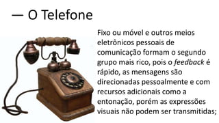 Fixo ou móvel e outros meios
eletrônicos pessoais de
comunicação formam o segundo
grupo mais rico, pois o feedback é
rápido, as mensagens são
direcionadas pessoalmente e com
recursos adicionais como a
entonação, porém as expressões
visuais não podem ser transmitidas;
― O Telefone
 
