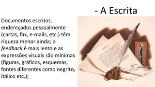 Documentos escritos,
endereçados pessoalmente
(cartas, fax, e-mails, etc.) têm
riqueza menor ainda; o
feedback é mais lento e as
expressões visuais são mínimas
(figuras, gráficos, esquemas,
fontes diferentes como negrito,
itálico etc.);
- A Escrita
 