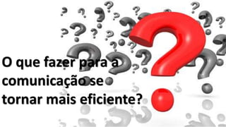 O que fazer para a
comunicação se
tornar mais eficiente?
 