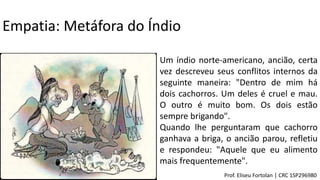 Um índio norte-americano, ancião, certa
vez descreveu seus conflitos internos da
seguinte maneira: "Dentro de mim há
dois cachorros. Um deles é cruel e mau.
O outro é muito bom. Os dois estão
sempre brigando".
Quando lhe perguntaram que cachorro
ganhava a briga, o ancião parou, refletiu
e respondeu: "Aquele que eu alimento
mais frequentemente".
Empatia: Metáfora do Índio
Prof. Eliseu Fortolan │ CRC 1SP296980
 