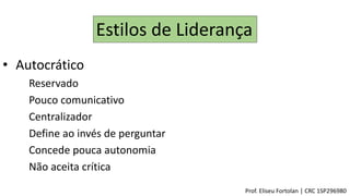 Estilos de Liderança
• Autocrático
Reservado
Pouco comunicativo
Centralizador
Define ao invés de perguntar
Concede pouca autonomia
Não aceita crítica
Prof. Eliseu Fortolan │ CRC 1SP296980
 