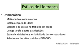 Estilos de Liderança
• Democrático
Mais aberto e comunicativo
Diálogo e troca de ideias
Valoriza e dá ênfase no trabalho em grupo
Delega tarefa e parte das decisões
Estimula a iniciativa e a criatividade dos colaboradores
Sabe tomar decisões sozinho = DIÁLOGO
Prof. Eliseu Fortolan │ CRC 1SP296980
 