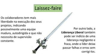 Os colaboradores tem mais
liberdade na execução dos seus
projetos, indicando
possivelmente uma equipe
madura, autodirigida e que não
necessita de supervisão
constante.
Por outro lado, a
Liderança Liberal também
pode ser indício de uma
liderança negligente e
fraca, onde o líder deixa
passar falhas e erros sem
corrigi-los.
Laissez-faire
 