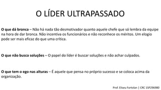O LÍDER ULTRAPASSADO
O que dá bronca – Não há nada tão desmotivador quanto aquele chefe que só lembra da equipe
na hora de dar bronca. Não incentiva os funcionários e não reconhece os méritos. Um elogio
pode ser mais eficaz do que uma crítica.
O que não busca soluções – O papel do líder é buscar soluções e não achar culpados.
O que tem o ego nas alturas – É aquele que pensa no próprio sucesso e se coloca acima da
organização.
Prof. Eliseu Fortolan │ CRC 1SP296980
 