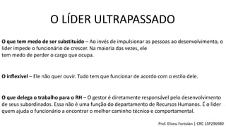 O LÍDER ULTRAPASSADO
O que tem medo de ser substituído – Ao invés de impulsionar as pessoas ao desenvolvimento, o
líder impede o funcionário de crescer. Na maioria das vezes, ele
tem medo de perder o cargo que ocupa.
O inflexível – Ele não quer ouvir. Tudo tem que funcionar de acordo com o estilo dele.
O que delega o trabalho para o RH – O gestor é diretamente responsável pelo desenvolvimento
de seus subordinados. Essa não é uma função do departamento de Recursos Humanos. É o líder
quem ajuda o funcionário a encontrar o melhor caminho técnico e comportamental.
Prof. Eliseu Fortolan │ CRC 1SP296980
 