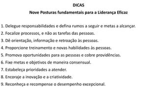 DICAS
Nove Posturas fundamentais para a Liderança Eficaz
1. Delegue responsabilidades e defina rumos a seguir e metas a alcançar.
2. Focalize processos, e não as tarefas das pessoas.
3. Dê orientação, informação e retroação às pessoas.
4. Proporcione treinamento e novas habilidades às pessoas.
5. Promova oportunidades para as pessoas e cobre providências.
6. Fixe metas e objetivos de maneira consensual.
7. Estabeleça prioridades a atender.
8. Encoraje a inovação e a criatividade.
9. Reconheça e recompense o desempenho excepcional.
 