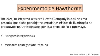 Experimento de Hawthorne
Em 1924, na empresa Western Electric Company iniciou-se uma
pesquisa que tinha por objetivo estudar os efeitos da iluminação na
produtividade. O responsável por esse trabalho foi Elton Mayo.
 Relações interpessoais
 Melhores condições de trabalho
Prof. Eliseu Fortolan │ CRC 1SP296980
 