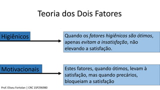 Teoria dos Dois Fatores
Higiênicos
Motivacionais
Quando os fatores higiênicos são ótimos,
apenas evitam a insatisfação, não
elevando a satisfação.
Estes fatores, quando ótimos, levam à
satisfação, mas quando precários,
bloqueiam a satisfação
Prof. Eliseu Fortolan │ CRC 1SP296980
 
