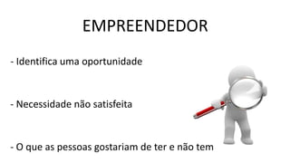 EMPREENDEDOR
- Identifica uma oportunidade
- Necessidade não satisfeita
- O que as pessoas gostariam de ter e não tem
 