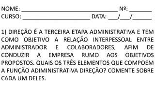 NOME: ______________________________ Nº: _______
CURSO: _____________________ DATA: ___/___/______
1) DIREÇÃO É A TERCEIRA ETAPA ADMINISTRATIVA E TEM
COMO OBJETIVO A RELAÇÃO INTERPESSOAL ENTRE
ADMINISTRADOR E COLABORADORES, AFIM DE
CONDUZIR A EMPRESA RUMO AOS OBJETIVOS
PROPOSTOS. QUAIS OS TRÊS ELEMENTOS QUE COMPOEM
A FUNÇÃO ADIMINISTRATIVA DIREÇÃO? COMENTE SOBRE
CADA UM DELES.
 